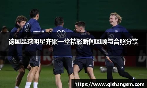 德国足球明星齐聚一堂精彩瞬间回顾与合照分享