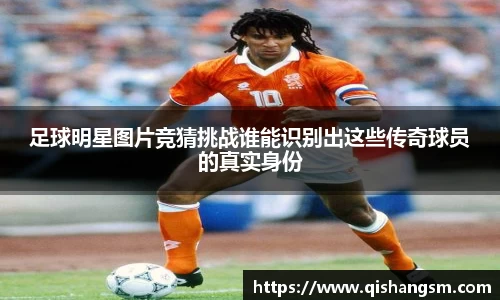 足球明星图片竞猜挑战谁能识别出这些传奇球员的真实身份